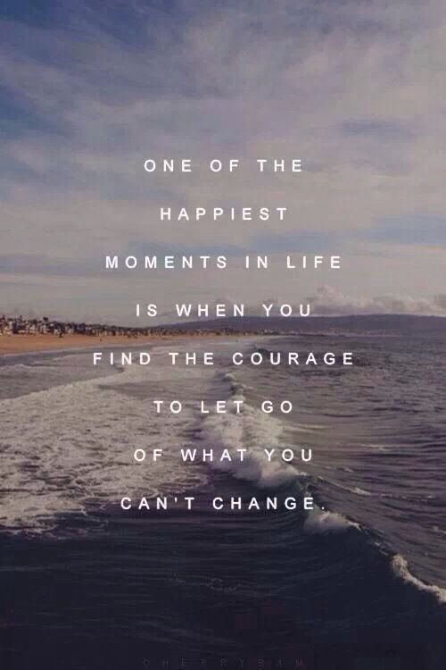 ONE OF THE HAPPIEST MOMENTS IN LIFE IS WHEN YOU FIND THE COURAGE TO LET GO OF WHAT YOU CAN’T CHANGE.