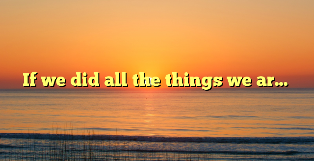 If we did all the things we ar…