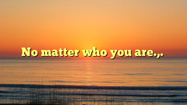 No matter who you are.,.