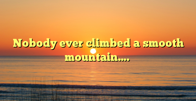 Nobody ever climbed a smooth mountain….