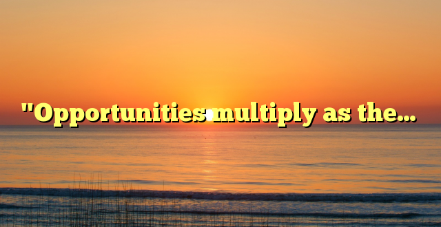 "Opportunities multiply as the…
