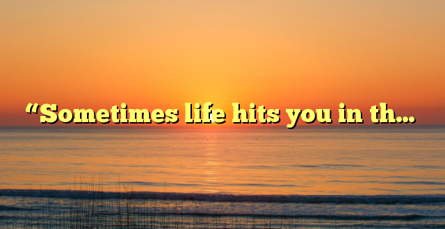 “Sometimes life hits you in th…