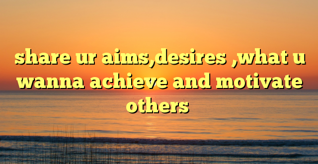 share ur aims,desires ,what u wanna achieve and motivate others