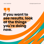 If you want to see results look at the things you are doing now