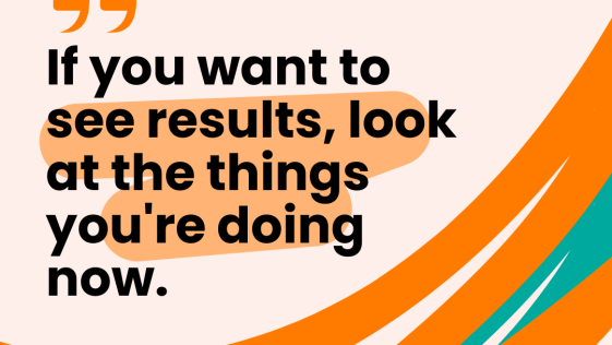 If you want to see results look at the things you are doing now