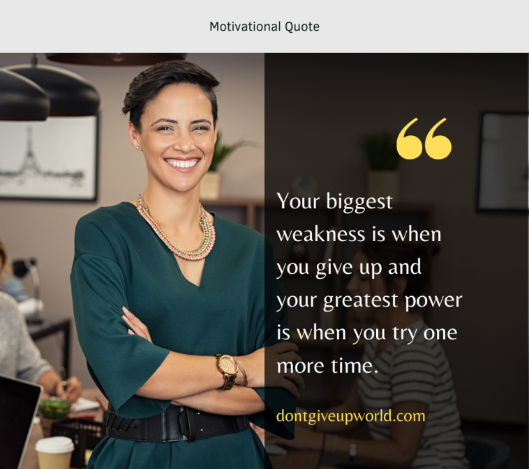 Your biggest weakness is when you give up and your greatest power is when you try one more time