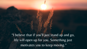 I believe that if you’ll just stand up and go, life will open up for you. Something just motivates you to keep moving